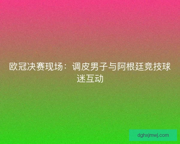 欧冠决赛现场：调皮男子与阿根廷竞技球迷互动