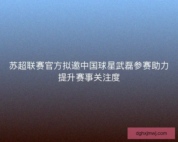 苏超联赛官方拟邀中国球星武磊参赛助力提升赛事关注度