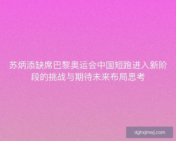 苏炳添缺席巴黎奥运会中国短跑进入新阶段的挑战与期待未来布局思考