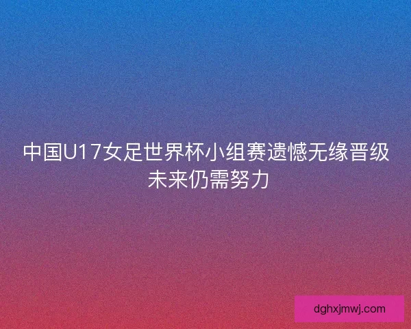 中国U17女足世界杯小组赛遗憾无缘晋级 未来仍需努力