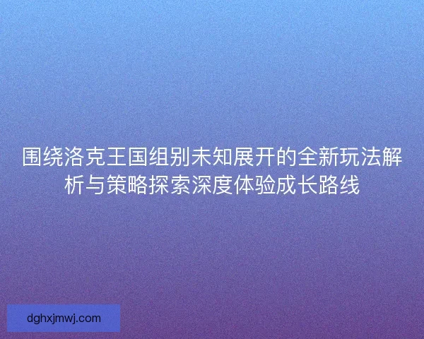围绕洛克王国组别未知展开的全新玩法解析与策略探索深度体验成长路线