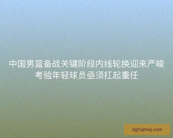 中国男篮备战关键阶段内线轮换迎来严峻考验年轻球员亟须扛起重任