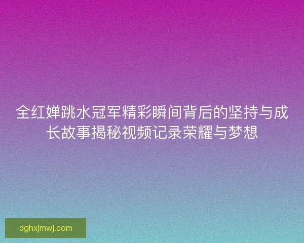 全红婵跳水冠军精彩瞬间背后的坚持与成长故事揭秘视频记录荣耀与梦想