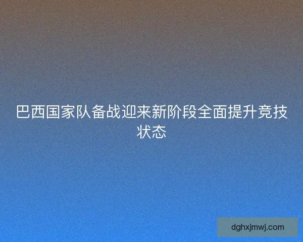 巴西国家队备战迎来新阶段全面提升竞技状态