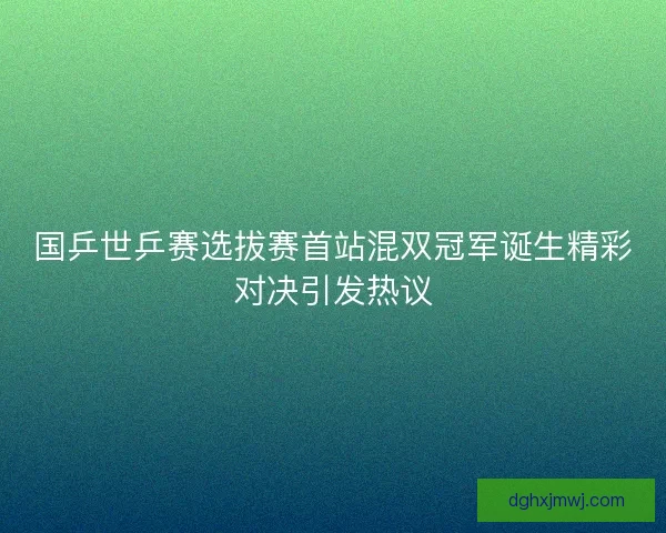国乒世乒赛选拔赛首站混双冠军诞生精彩对决引发热议