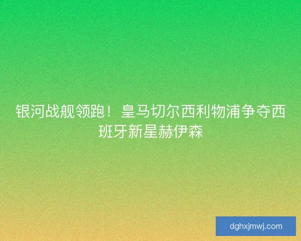 银河战舰领跑！皇马切尔西利物浦争夺西班牙新星赫伊森