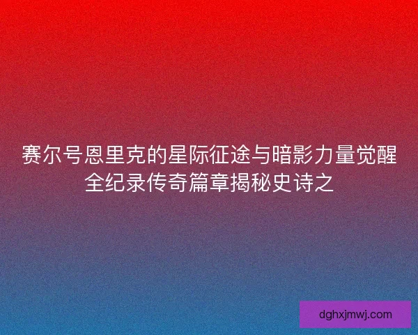 赛尔号恩里克的星际征途与暗影力量觉醒全纪录传奇篇章揭秘史诗之