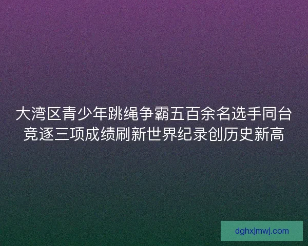 大湾区青少年跳绳争霸五百余名选手同台竞逐三项成绩刷新世界纪录创历史新高