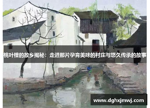 桃叶橙的故乡揭秘：走进那片孕育美味的村庄与悠久传承的故事